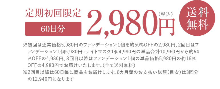 定期初回限定60日分2,980円(税込)送料無料 ※初回は通常価格5,980円のファンデーション1個を約50%OFFの2,980円、2回目はファンデーション1個5,980円+ナイトマスク1個4,980円の単品合計10,960円から約54%OFFの4,980円、3回目以降はファンデーション1個の単品価格5,980円の約16%OFFの4,980円でお届けいたします。(全て送料無料)※2回目以降は60日毎に商品をお届けします。6カ月間のお支払い総額(目安)は3回分の12,940円になります