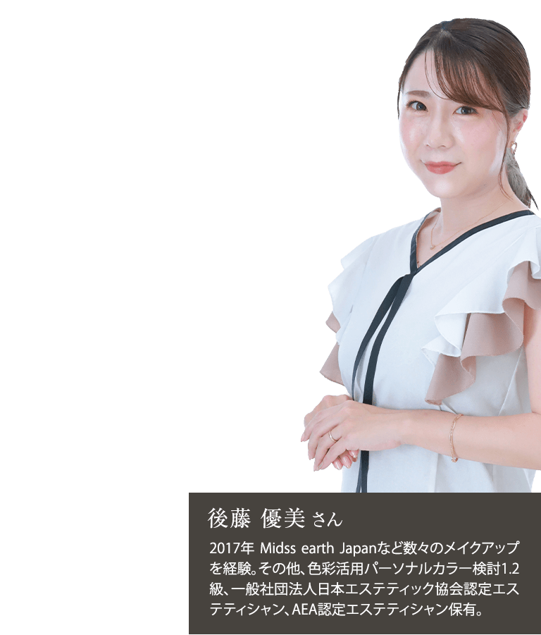 後藤 優美さん2017年 Midss earth Japanなど数々のメイクアップを経験。その他、色彩活用パーソナルカラー検討1.2級、一般社団法人日本エステティック協会認定エステティシャン、AEA認定エステティシャン保有。
