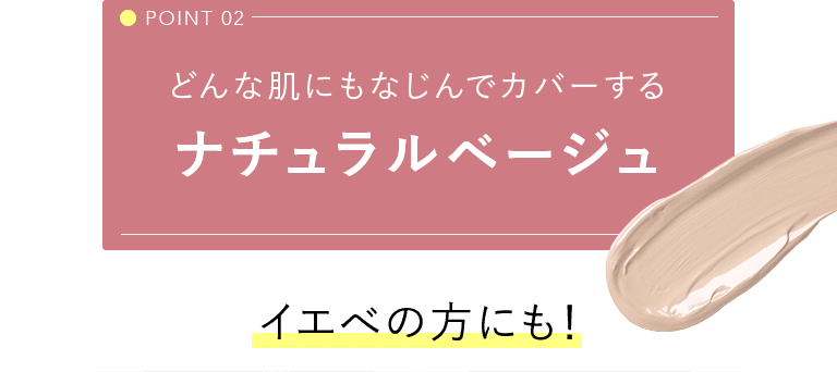 POINT 02 どんな肌にもなじんでカバーするナチュラルベージュ イエべの方にも！