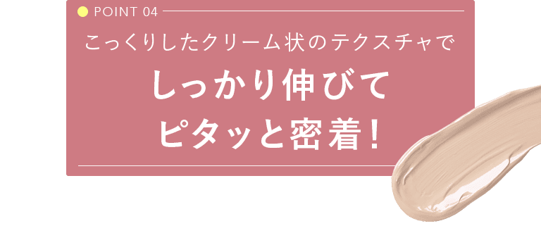 POINT 04 こっくりしたクリーム状のテクスチャでしっかり伸びてピタッと密着！