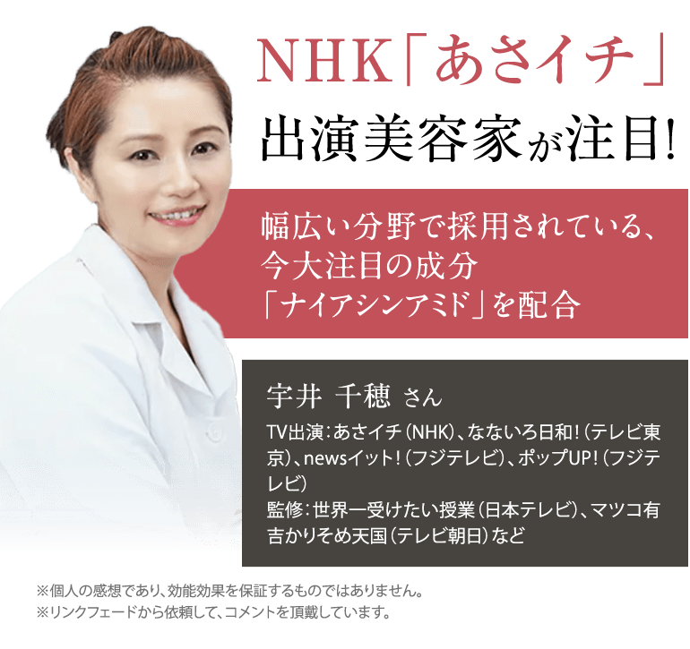 NHK「あさイチ」 出演美容家が注目!幅広い分野で採用されている、 今大注目の成分 「ナイアシンアミド」を配合 宇井 千穂 さんTV出演：あさイチ（NHK）、なないろ日和！（テレビ東京）、newsイット！（フジテレビ）、ポップUP！（フジテレビ）監修：世界一受けたい授業（日本テレビ）、マツコ有吉かりそめ天国（テレビ朝日）など※個人の感想であり、効能効果を保証するものではありません。※リンクフェードから依頼して、コメントを頂戴しています。