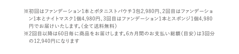 ※初回は通常価格5,980円のファンデーション1個を約50%OFFの2,980円、2回目はファンデーション1個5,980円+ナイトマスク1個4,980円の単品合計10,960円から約54%OFFの4,980円、3回目以降はファンデーション1個の単品価格5,980円の約16%OFFの4,980円でお届けいたします。(全て送料無料)※2回目以降は60日毎に商品をお届けします。6カ月間のお支払い総額(目安)は3回分の12,940円になります